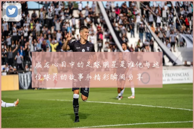 成龙心目中的足球明星是谁他与这位球员的故事和精彩瞬间分享