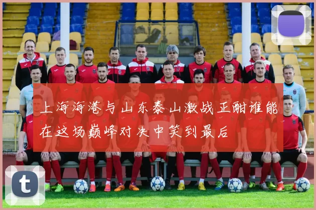 上海海港与山东泰山激战正酣谁能在这场巅峰对决中笑到最后