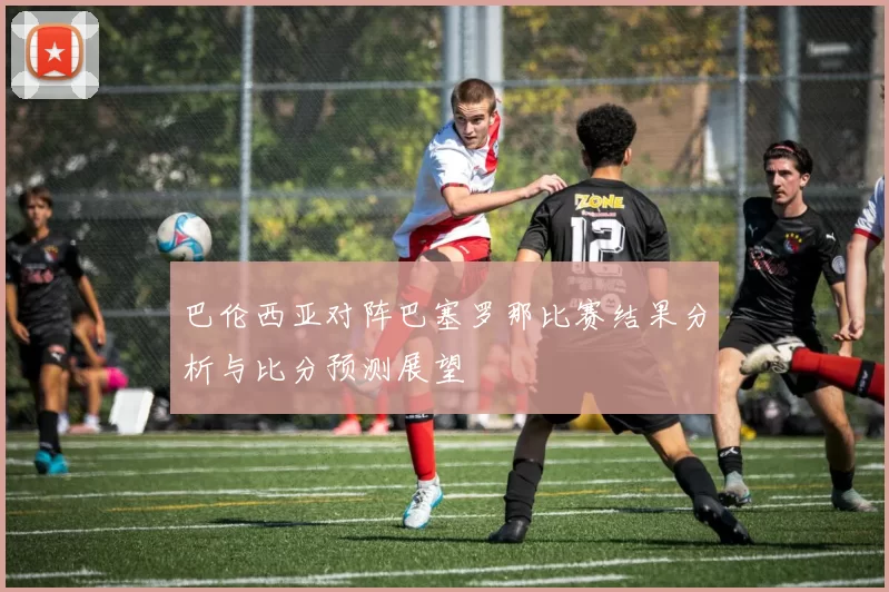 巴伦西亚对阵巴塞罗那比赛结果分析与比分预测展望