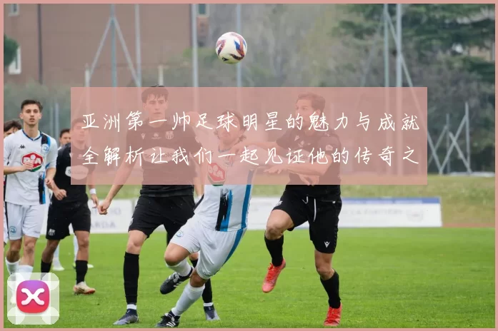亚洲第一帅足球明星的魅力与成就全解析让我们一起见证他的传奇之路