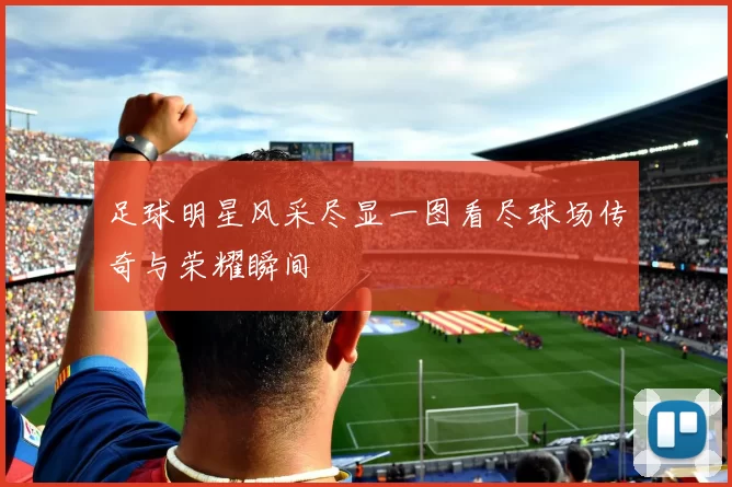 足球明星风采尽显一图看尽球场传奇与荣耀瞬间
