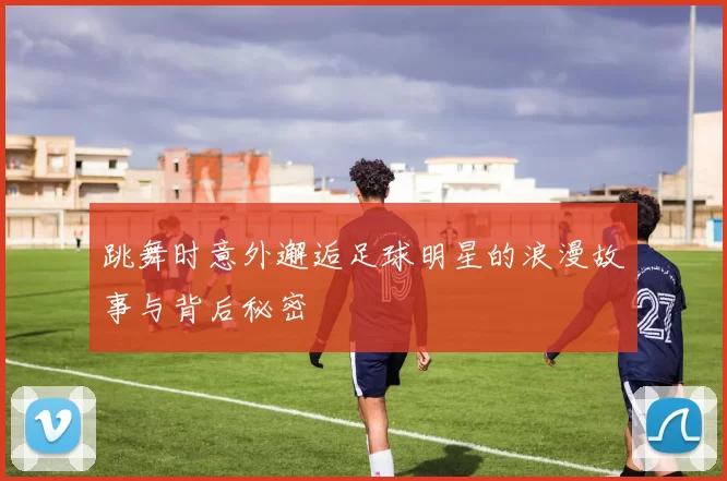 跳舞时意外邂逅足球明星的浪漫故事与背后秘密