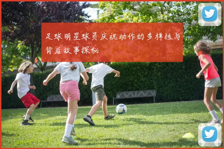 足球明星球员庆祝动作的多样性与背后故事探秘