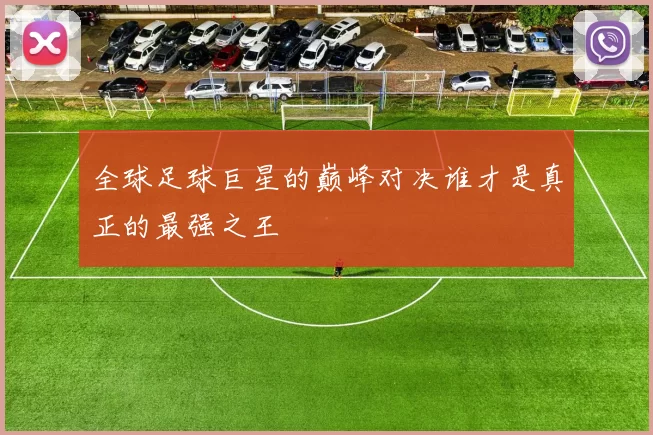 全球足球巨星的巅峰对决谁才是真正的最强之王