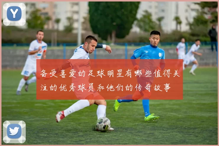 备受喜爱的足球明星有哪些值得关注的优秀球员和他们的传奇故事