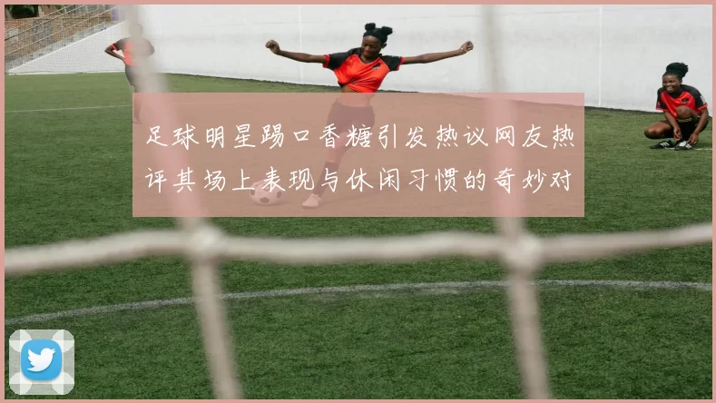 足球明星踢口香糖引发热议网友热评其场上表现与休闲习惯的奇妙对比