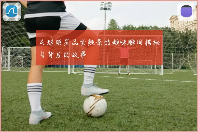 足球明星品尝辣条的趣味瞬间揭秘与背后的故事