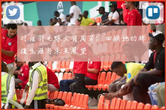 对话羽毛球女将周芳：回顾她的辉煌生涯与未来展望