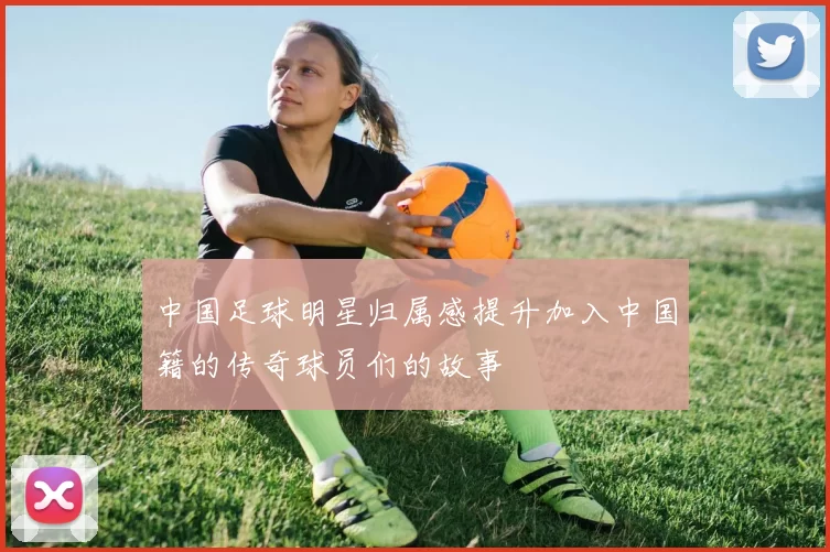 中国足球明星归属感提升加入中国籍的传奇球员们的故事