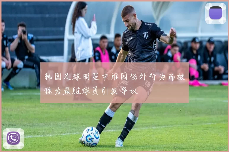 韩国足球明星中谁因场外行为而被称为最脏球员引发争议