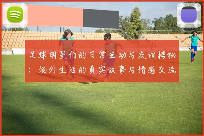 足球明星们的日常互动与友谊揭秘：场外生活的真实故事与情感交流