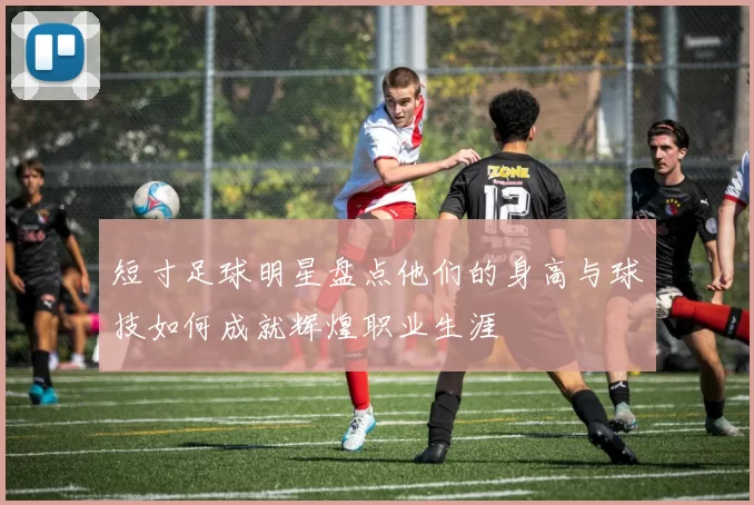 短寸足球明星盘点他们的身高与球技如何成就辉煌职业生涯