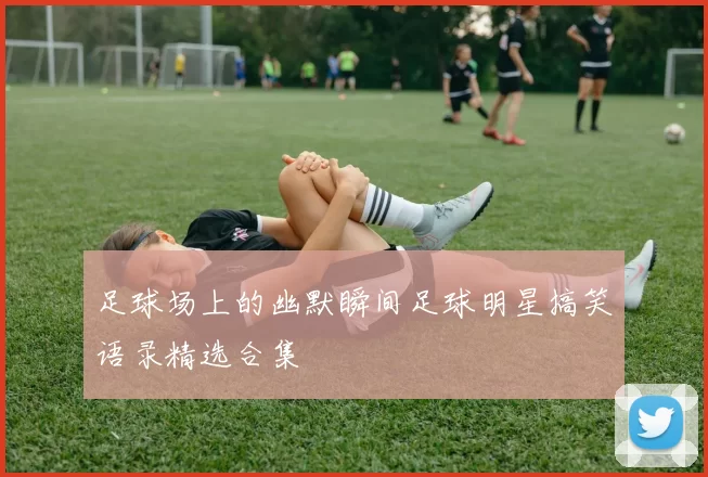 足球场上的幽默瞬间足球明星搞笑语录精选合集