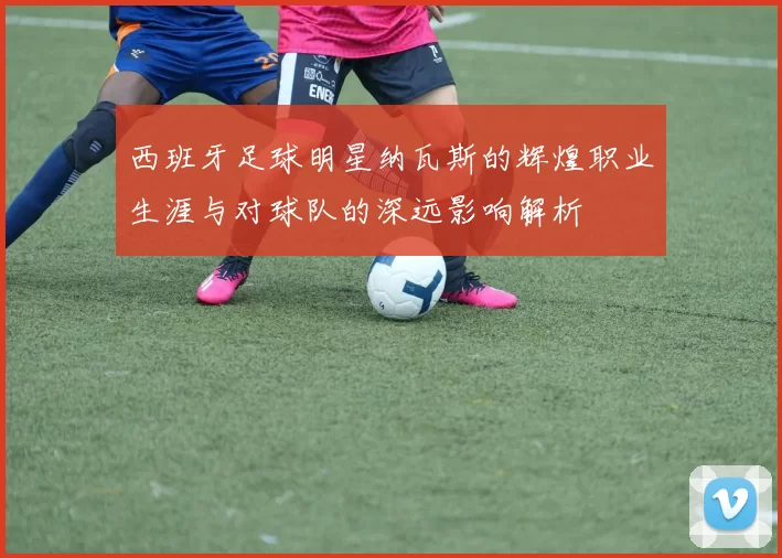西班牙足球明星纳瓦斯的辉煌职业生涯与对球队的深远影响解析