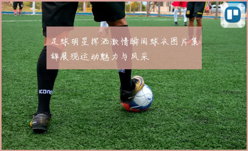 足球明星挥洒激情瞬间球衣图片集锦展现运动魅力与风采