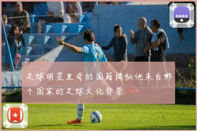 足球明星里奇的国籍揭秘他来自哪个国家的足球文化背景