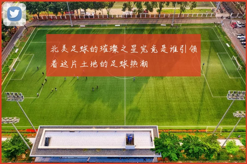 北美足球的璀璨之星究竟是谁引领着这片土地的足球热潮