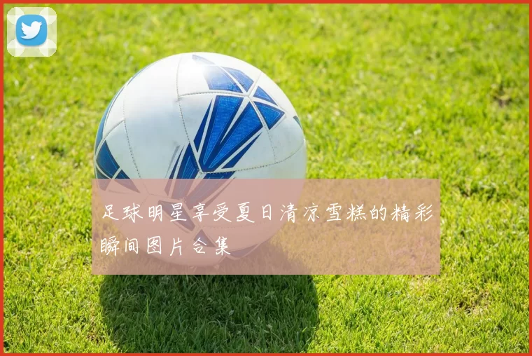 足球明星享受夏日清凉雪糕的精彩瞬间图片合集