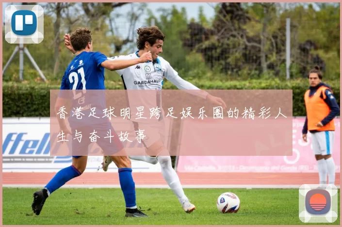 香港足球明星跨足娱乐圈的精彩人生与奋斗故事