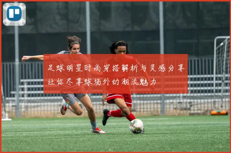 足球明星时尚穿搭解析与灵感分享让你尽享球场外的潮流魅力
